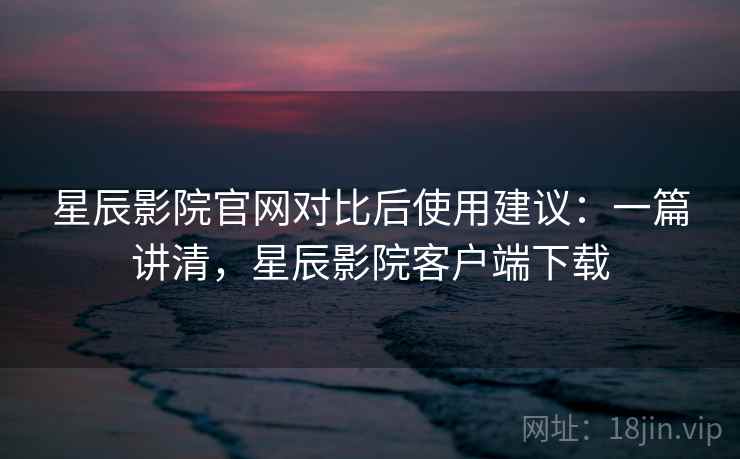 星辰影院官网对比后使用建议：一篇讲清，星辰影院客户端下载
