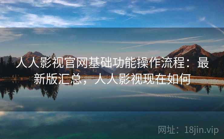 人人影视官网基础功能操作流程：最新版汇总，人人影视现在如何