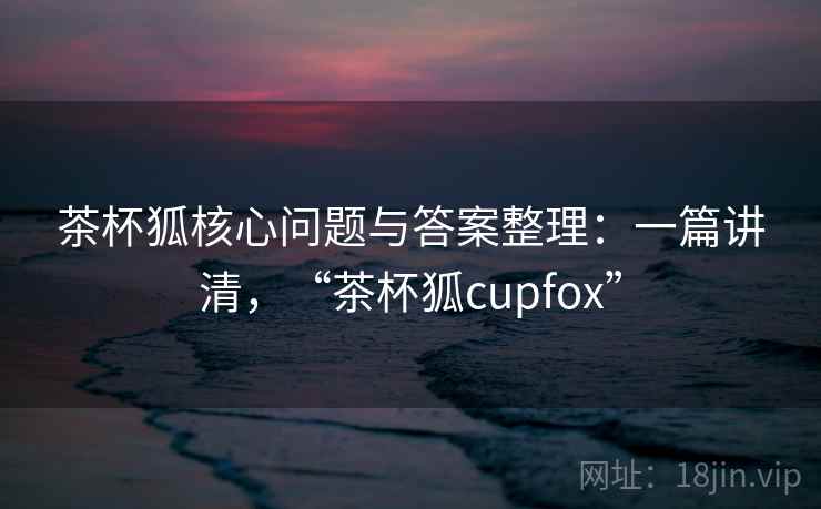 茶杯狐核心问题与答案整理：一篇讲清，“茶杯狐cupfox”