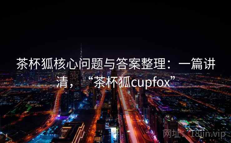 茶杯狐核心问题与答案整理:一篇讲清,“茶杯狐cupfox” 茶杯狐核心问题与答案整理:一篇讲清,“茶杯狐cupfox”