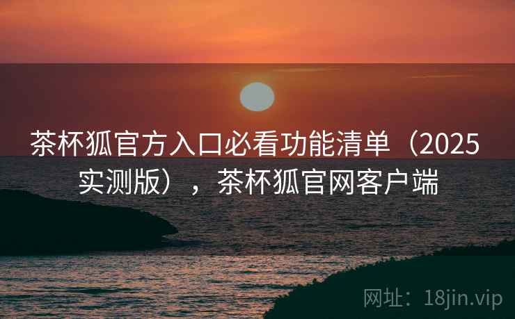茶杯狐官方入口必看功能清单（2025 实测版），茶杯狐官网客户端