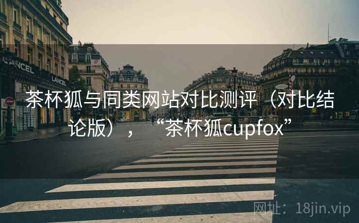 茶杯狐与同类网站对比测评（对比结论版），“茶杯狐cupfox”