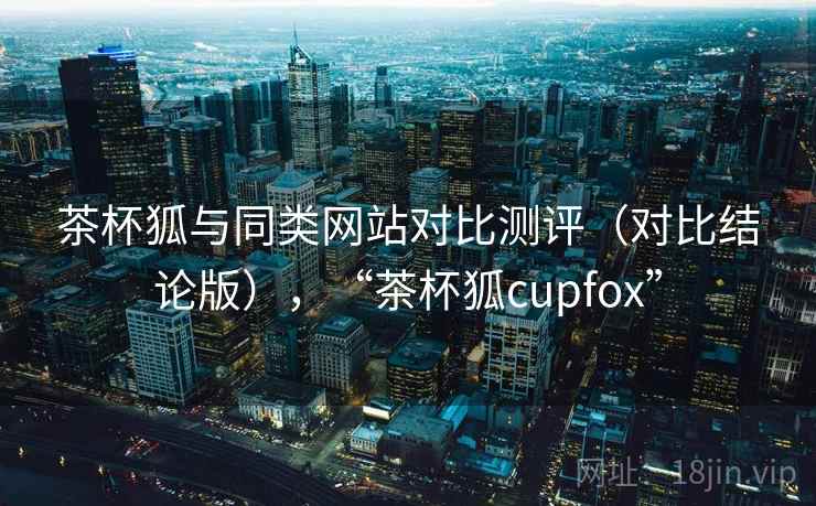 茶杯狐与同类网站对比测评（对比结论版），“茶杯狐cupfox”