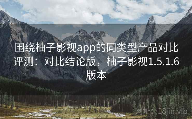 围绕柚子影视app的同类型产品对比评测：对比结论版，柚子影视1.5.1.6版本