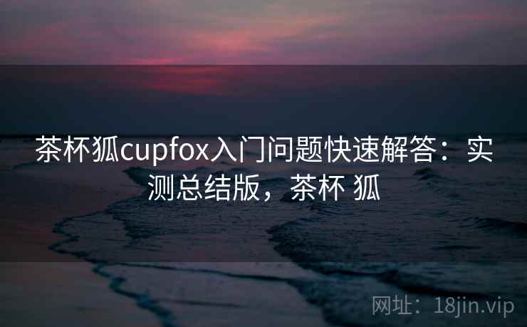 茶杯狐cupfox入门问题快速解答：实测总结版，茶杯 狐