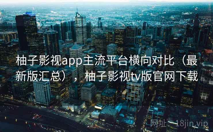 柚子影视app主流平台横向对比（最新版汇总），柚子影视tv版官网下载