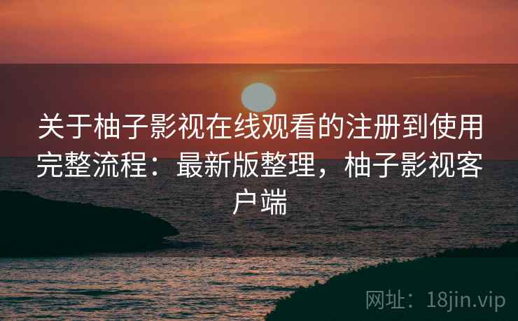 关于柚子影视在线观看的注册到使用完整流程：最新版整理，柚子影视客户端