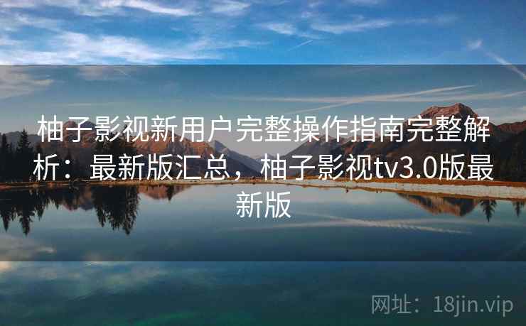 柚子影视新用户完整操作指南完整解析：最新版汇总，柚子影视tv3.0版最新版