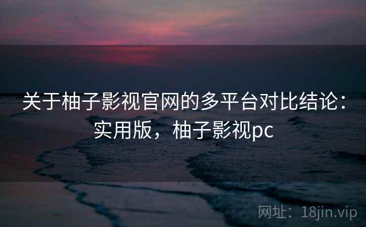 关于柚子影视官网的多平台对比结论：实用版，柚子影视pc