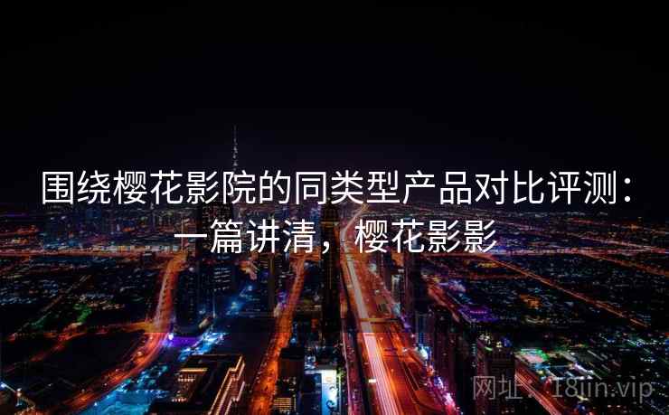 围绕樱花影院的同类型产品对比评测：一篇讲清，樱花影影