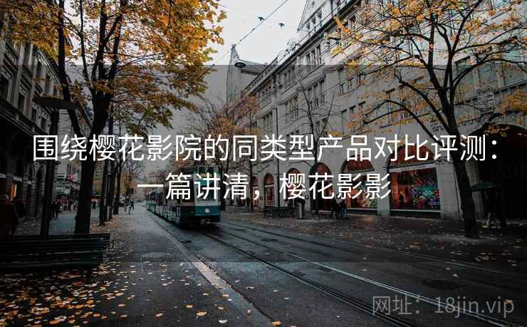 围绕樱花影院的同类型产品对比评测：一篇讲清，樱花影影