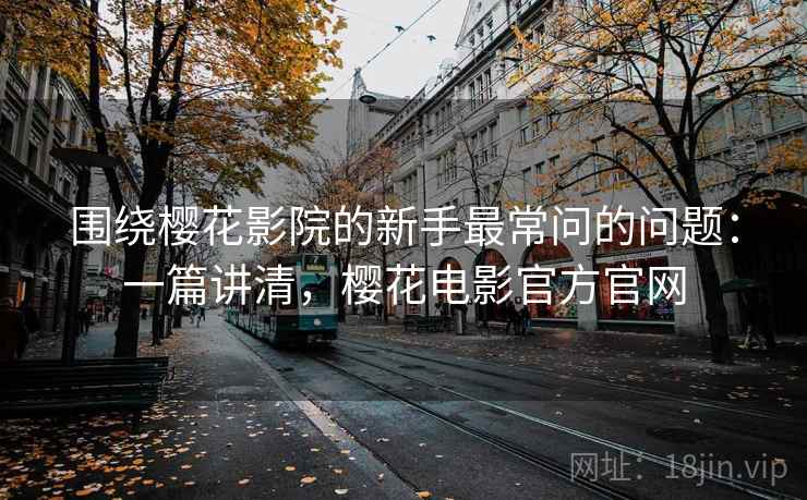围绕樱花影院的新手最常问的问题：一篇讲清，樱花电影官方官网