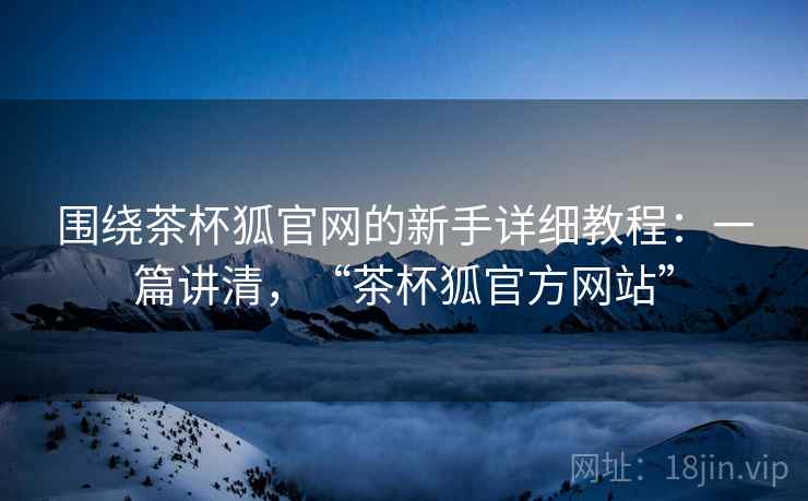 围绕茶杯狐官网的新手详细教程：一篇讲清，“茶杯狐官方网站”