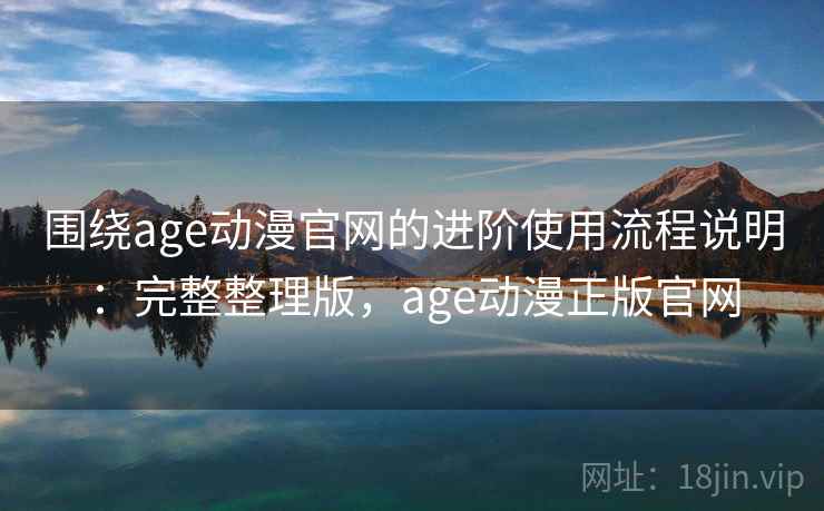 围绕age动漫官网的进阶使用流程说明：完整整理版，age动漫正版官网