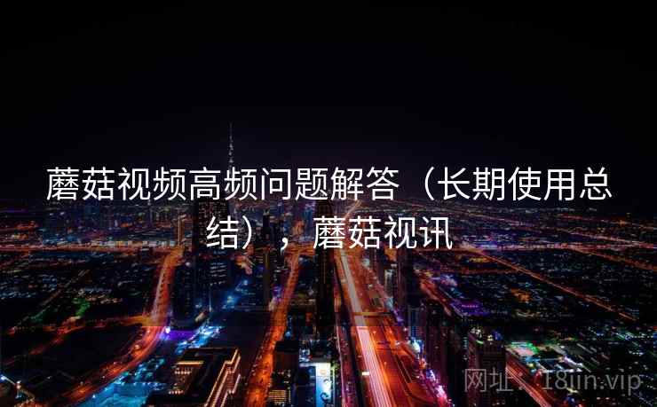 蘑菇视频高频问题解答(长期使用总结),蘑菇视讯 蘑菇视频高频问题解答(长期使用总结),蘑菇视讯