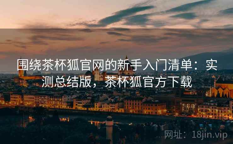 围绕茶杯狐官网的新手入门清单：实测总结版，茶杯狐官方下载