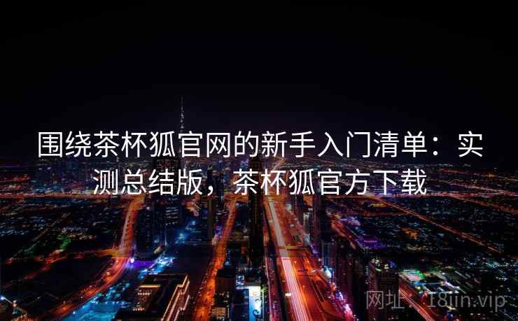 围绕茶杯狐官网的新手入门清单：实测总结版，茶杯狐官方下载
