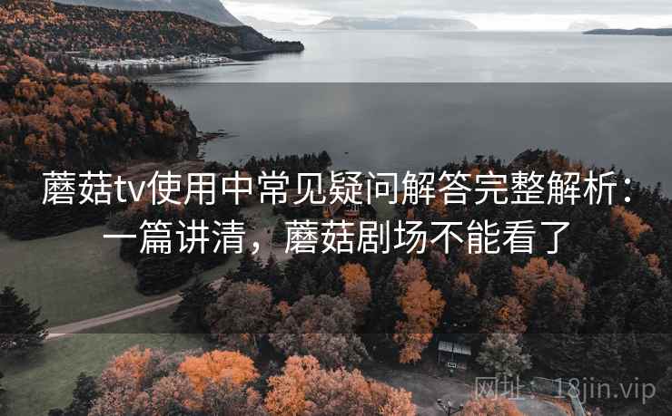 蘑菇tv使用中常见疑问解答完整解析：一篇讲清，蘑菇剧场不能看了