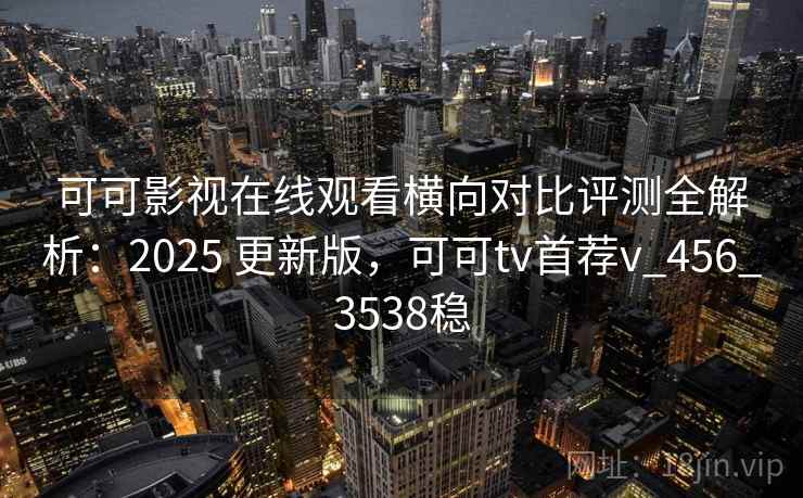 可可影视在线观看横向对比评测全解析：2025 更新版，可可tv首荐v_456_3538稳