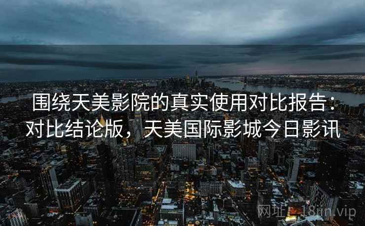 围绕天美影院的真实使用对比报告:对比结论版,天美国际影城今日影讯 围绕天美影院的真实使用对比报告:对比结论版,天美国际影城今日影讯