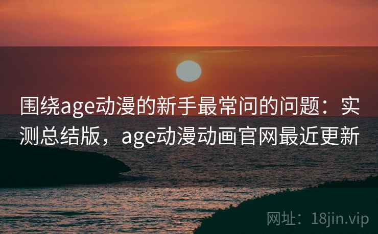 围绕age动漫的新手最常问的问题：实测总结版，age动漫动画官网最近更新