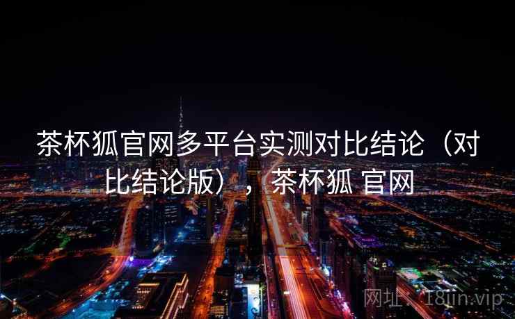 茶杯狐官网多平台实测对比结论（对比结论版），茶杯狐 官网