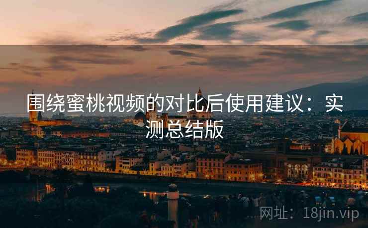 围绕蜜桃视频的对比后使用建议：实测总结版