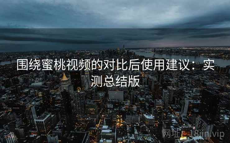 围绕蜜桃视频的对比后使用建议：实测总结版