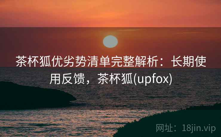 茶杯狐优劣势清单完整解析：长期使用反馈，茶杯狐(upfox)