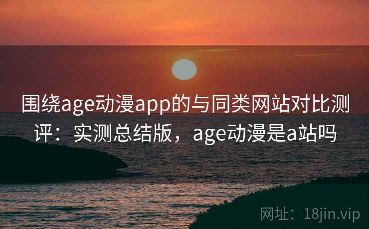 围绕age动漫app的与同类网站对比测评：实测总结版，age动漫是a站吗
