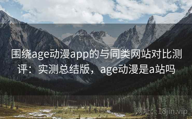 围绕age动漫app的与同类网站对比测评：实测总结版，age动漫是a站吗