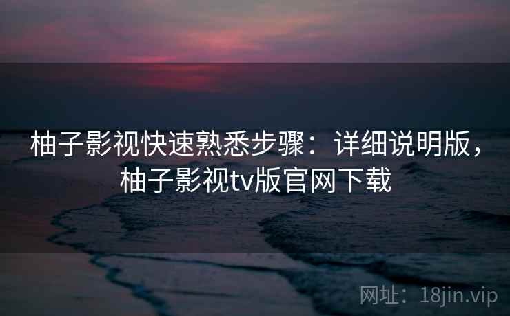 柚子影视快速熟悉步骤：详细说明版，柚子影视tv版官网下载