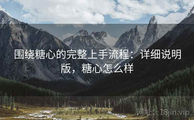 围绕糖心的完整上手流程：详细说明版，糖心怎么样