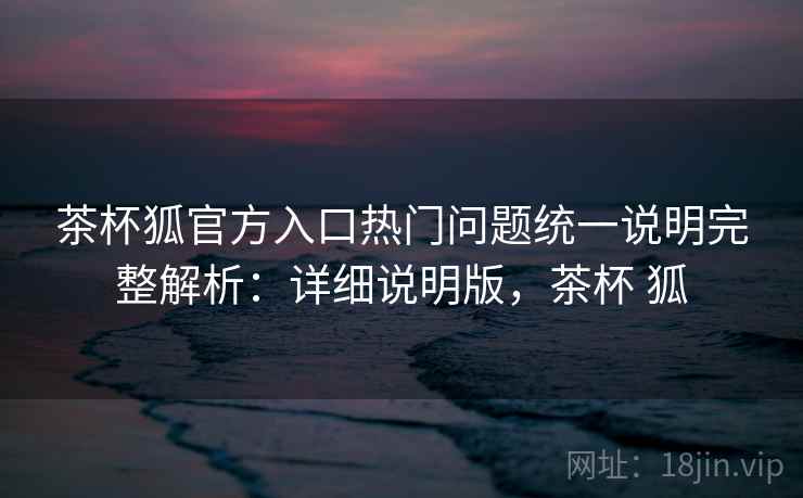 茶杯狐官方入口热门问题统一说明完整解析：详细说明版，茶杯 狐