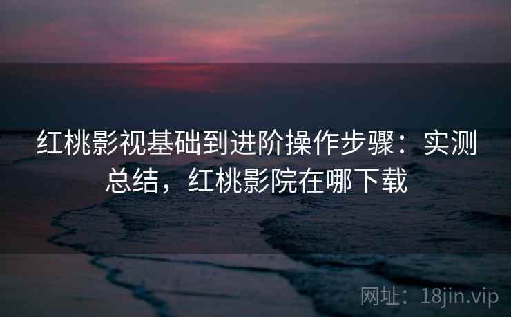 红桃影视基础到进阶操作步骤：实测总结，红桃影院在哪下载