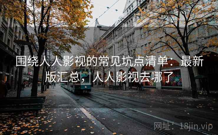 围绕人人影视的常见坑点清单：最新版汇总，人人影视去哪了