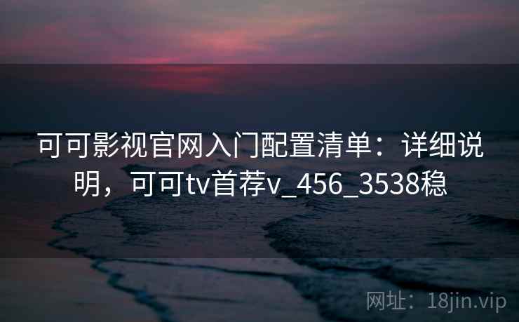 可可影视官网入门配置清单：详细说明，可可tv首荐v_456_3538稳