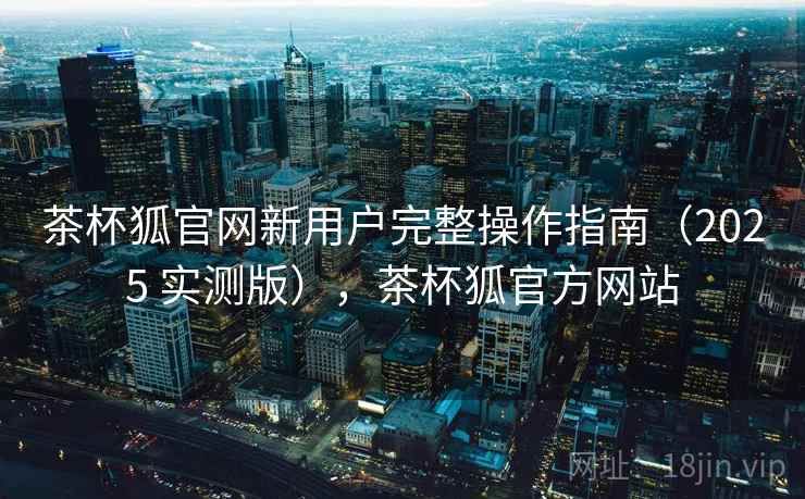 茶杯狐官网新用户完整操作指南（2025 实测版），茶杯狐官方网站