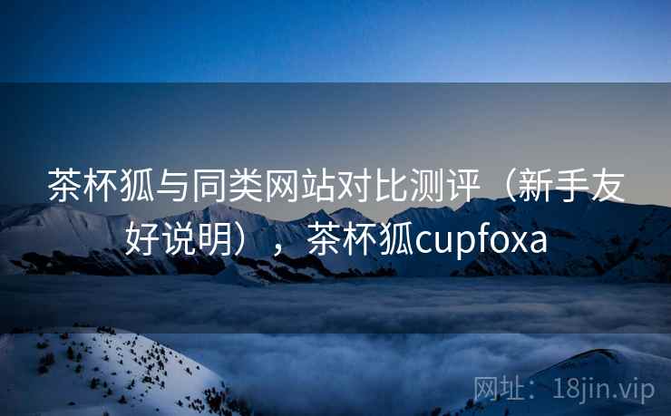 茶杯狐与同类网站对比测评（新手友好说明），茶杯狐cupfoxa
