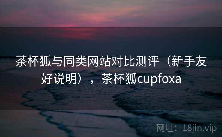 茶杯狐与同类网站对比测评（新手友好说明），茶杯狐cupfoxa