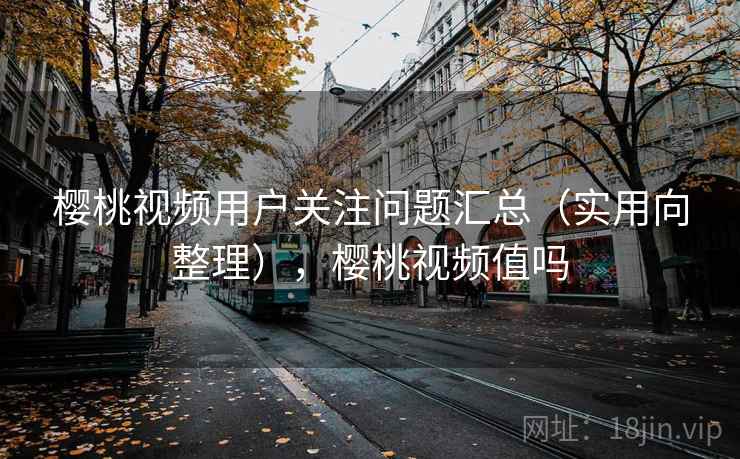 樱桃视频用户关注问题汇总（实用向整理），樱桃视频值吗