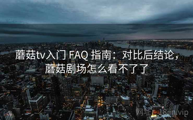 蘑菇tv入门 FAQ 指南：对比后结论，蘑菇剧场怎么看不了了