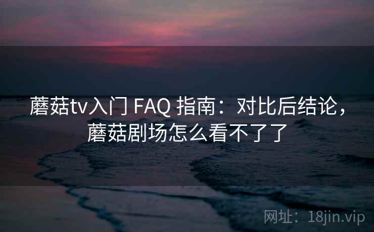 蘑菇tv入门 FAQ 指南：对比后结论，蘑菇剧场怎么看不了了