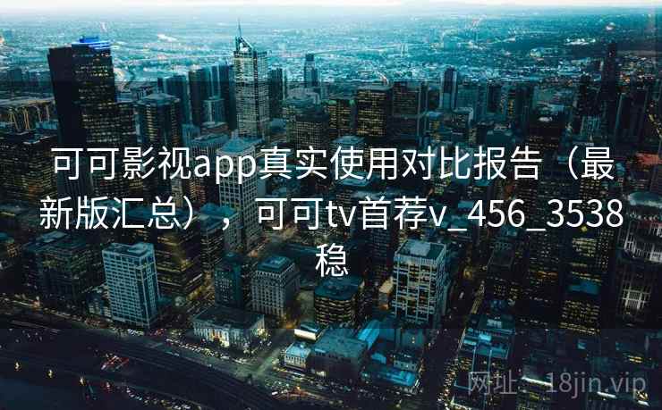 可可影视app真实使用对比报告（最新版汇总），可可tv首荐v_456_3538稳