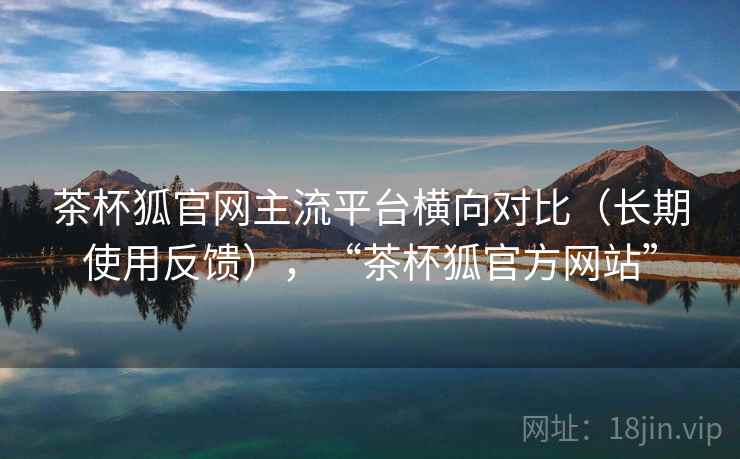 茶杯狐官网主流平台横向对比（长期使用反馈），“茶杯狐官方网站”