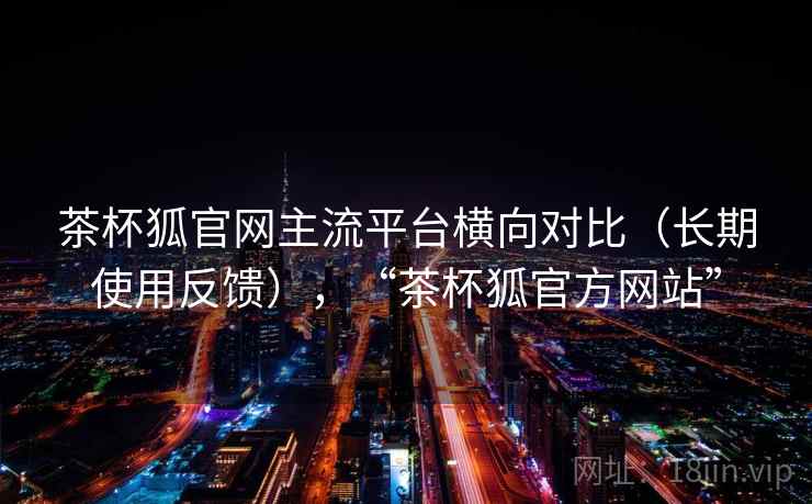 茶杯狐官网主流平台横向对比(长期使用反馈),“茶杯狐官方网站” 茶杯狐官网主流平台横向对比(长期使用反馈),“茶杯狐官方网站”