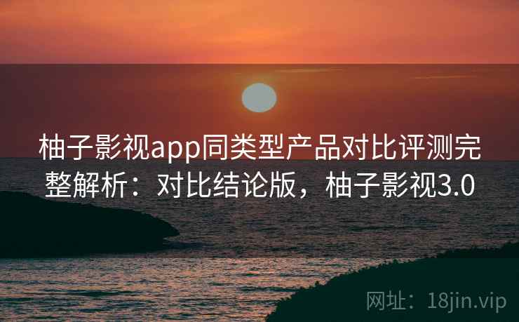 柚子影视app同类型产品对比评测完整解析：对比结论版，柚子影视3.0