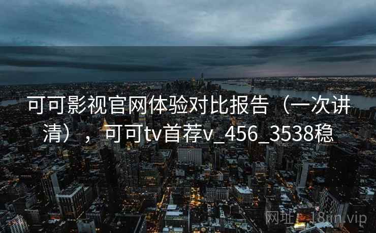 可可影视官网体验对比报告（一次讲清），可可tv首荐v_456_3538稳
