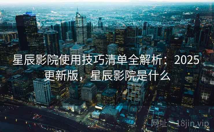 星辰影院使用技巧清单全解析：2025 更新版，星辰影院是什么