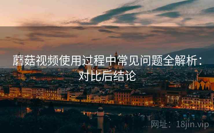 蘑菇视频使用过程中常见问题全解析：对比后结论